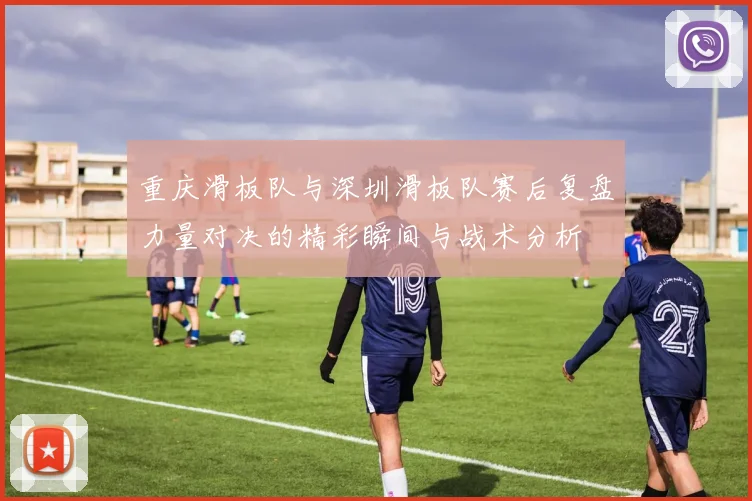 重庆滑板队与深圳滑板队赛后复盘力量对决的精彩瞬间与战术分析