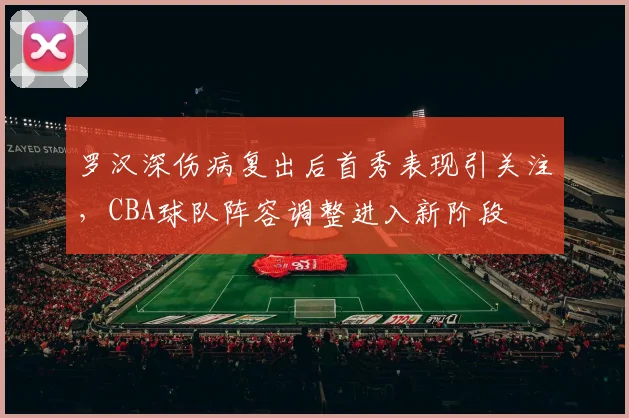 罗汉深伤病复出后首秀表现引关注，CBA球队阵容调整进入新阶段