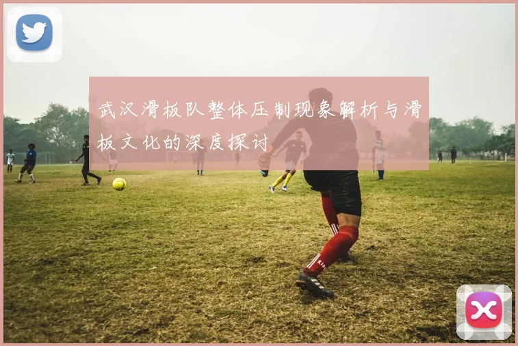 武汉滑板队整体压制现象解析与滑板文化的深度探讨