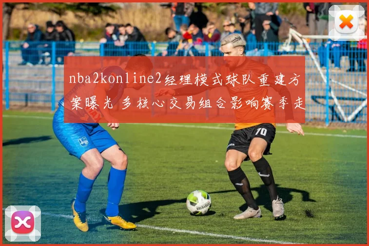 nba2konline2经理模式球队重建方案曝光 多核心交易组合影响赛季走向