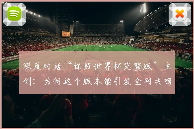 深度对话“你好世界杯完整版”主创：为何这个版本能引发全网共鸣？