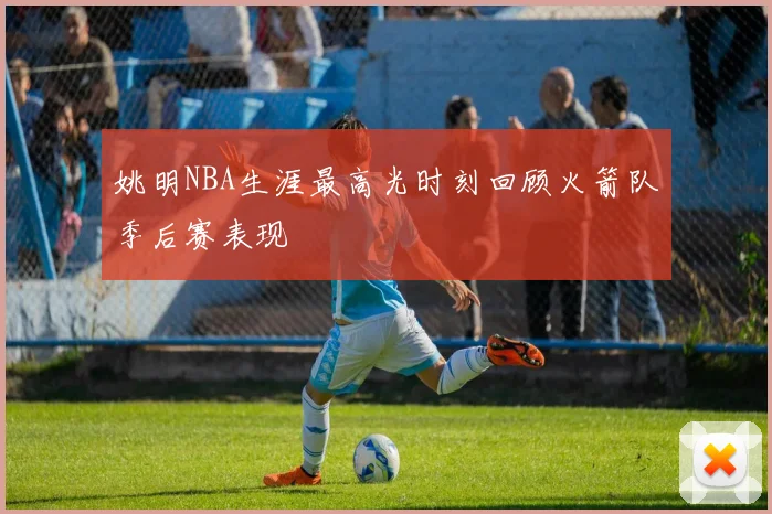 姚明NBA生涯最高光时刻回顾火箭队季后赛表现