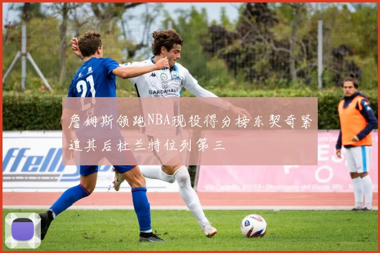 詹姆斯领跑NBA现役得分榜东契奇紧追其后杜兰特位列第三