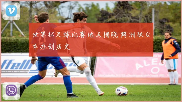 世界杯足球比赛地点揭晓 跨洲联合举办创历史