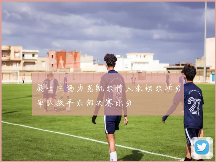 骑士主场力克凯尔特人米切尔36分率队扳平东部决赛比分