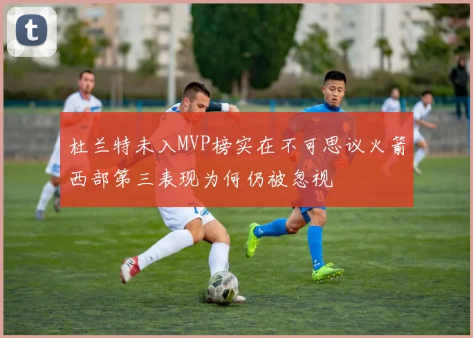 杜兰特未入MVP榜实在不可思议火箭西部第三表现为何仍被忽视