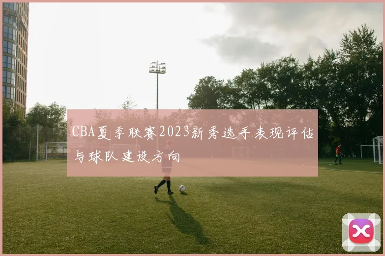 CBA夏季联赛2023新秀选手表现评估与球队建设方向