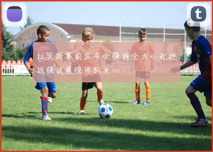 拉莫斯赛前发布会强调全力以赴迎战强敌展现团队决心