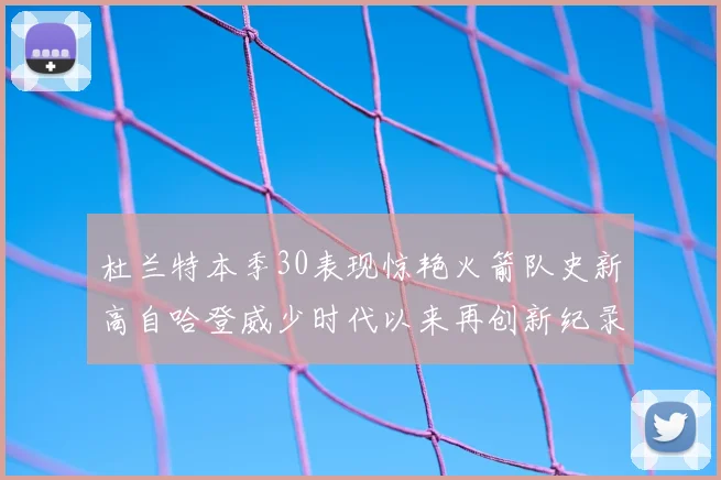 杜兰特本季30表现惊艳火箭队史新高自哈登威少时代以来再创新纪录