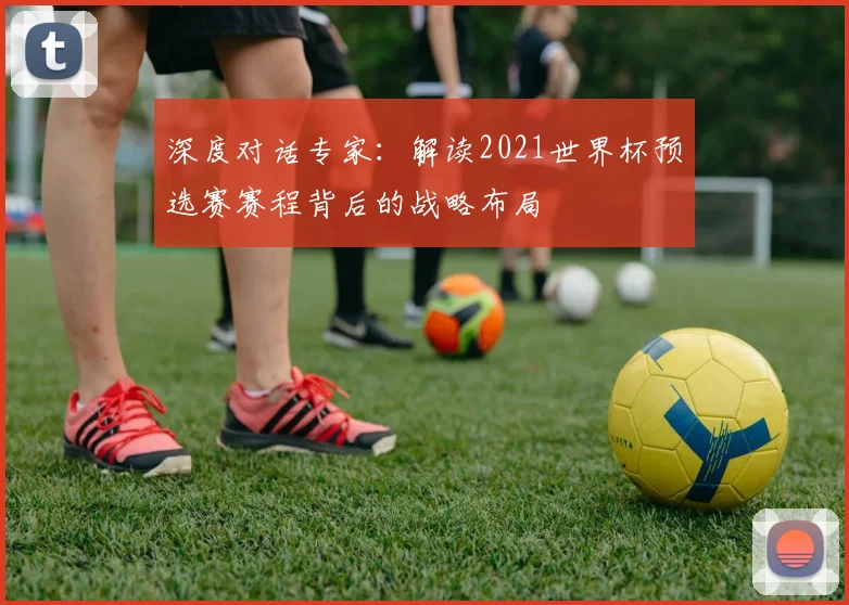 深度对话专家：解读2021世界杯预选赛赛程背后的战略布局