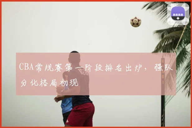 CBA常规赛第一阶段排名出炉，强队分化格局初现