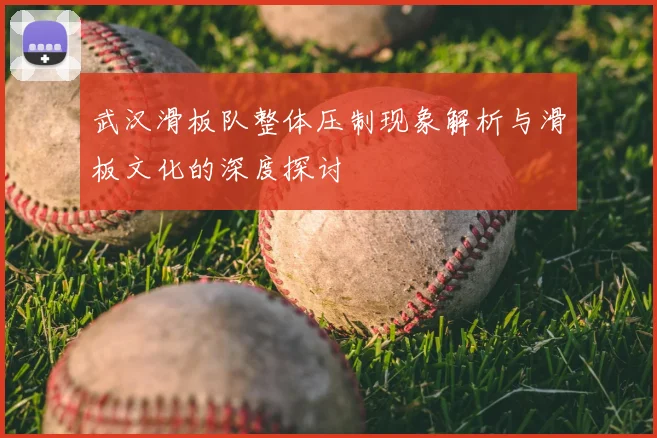 武汉滑板队整体压制现象解析与滑板文化的深度探讨