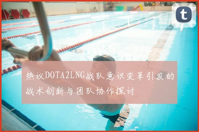 热议DOTA2LNG战队意识变革引发的战术创新与团队协作探讨