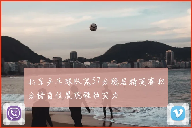 北京乒乓球队凭57分稳居精英赛积分榜首位展现强劲实力