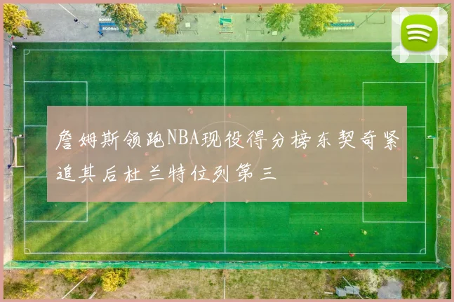 詹姆斯领跑NBA现役得分榜东契奇紧追其后杜兰特位列第三