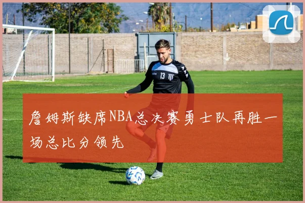 詹姆斯缺席NBA总决赛勇士队再胜一场总比分领先