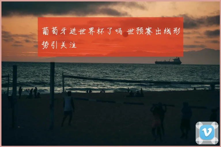葡萄牙进世界杯了吗 世预赛出线形势引关注