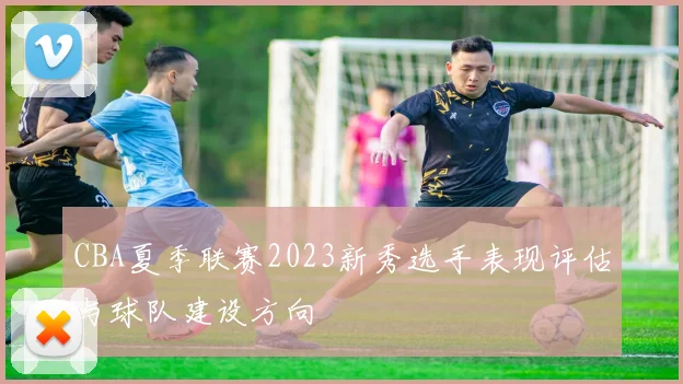 CBA夏季联赛2023新秀选手表现评估与球队建设方向