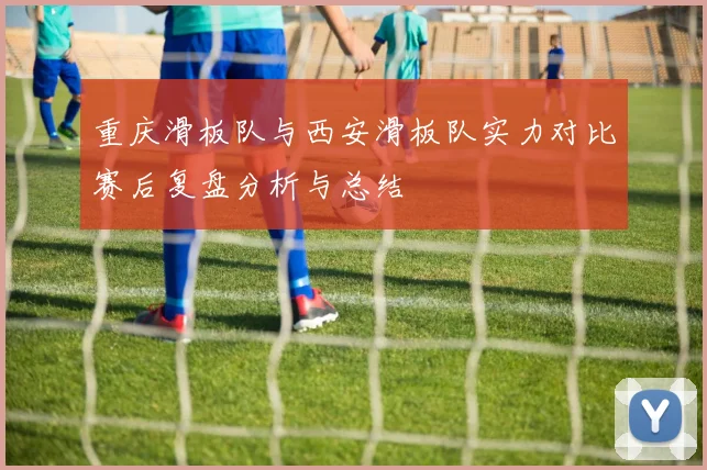 重庆滑板队与西安滑板队实力对比赛后复盘分析与总结