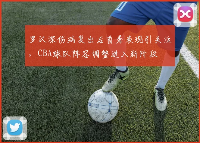 罗汉深伤病复出后首秀表现引关注,CBA球队阵容调整进入新阶段
