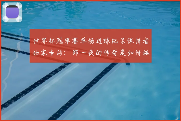 世界杯冠军赛单场进球纪录保持者独家专访:那一夜的传奇是如何诞生的