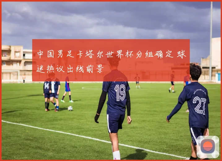 中国男足卡塔尔世界杯分组确定 球迷热议出线前景
