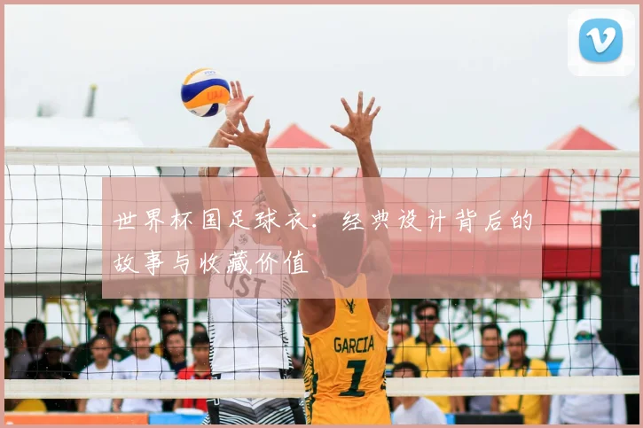 世界杯国足球衣:经典设计背后的故事与收藏价值
