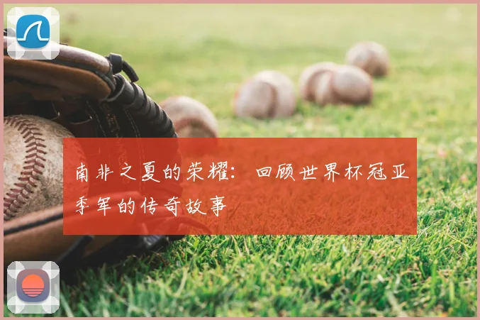 南非之夏的荣耀:回顾世界杯冠亚季军的传奇故事