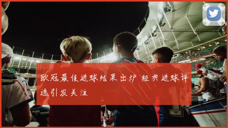 欧冠最佳进球结果出炉 经典进球评选引发关注