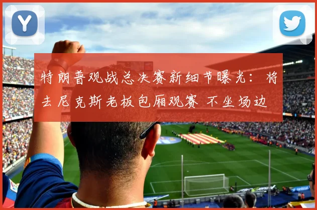 特朗普观战总决赛新细节曝光：将去尼克斯老板包厢观赛 不坐场边