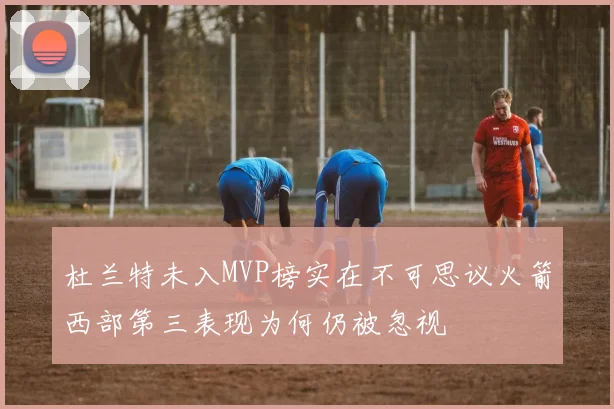 杜兰特未入MVP榜实在不可思议火箭西部第三表现为何仍被忽视