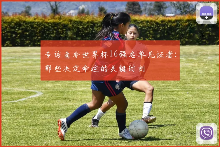 专访南非世界杯16强名单见证者:那些决定命运的关键时刻