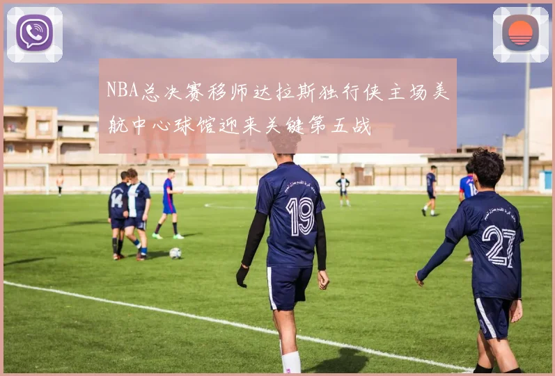 NBA总决赛移师达拉斯独行侠主场美航中心球馆迎来关键第五战