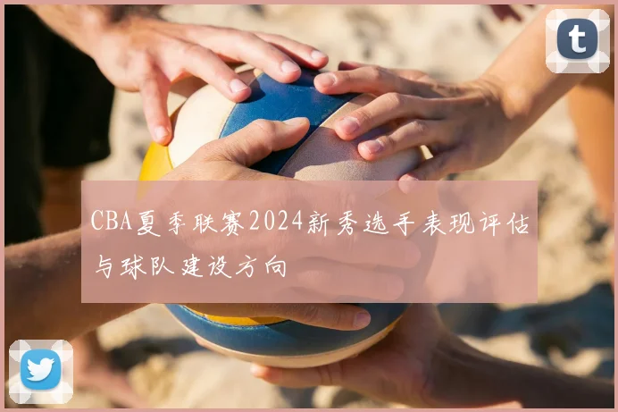 CBA夏季联赛2024新秀选手表现评估与球队建设方向