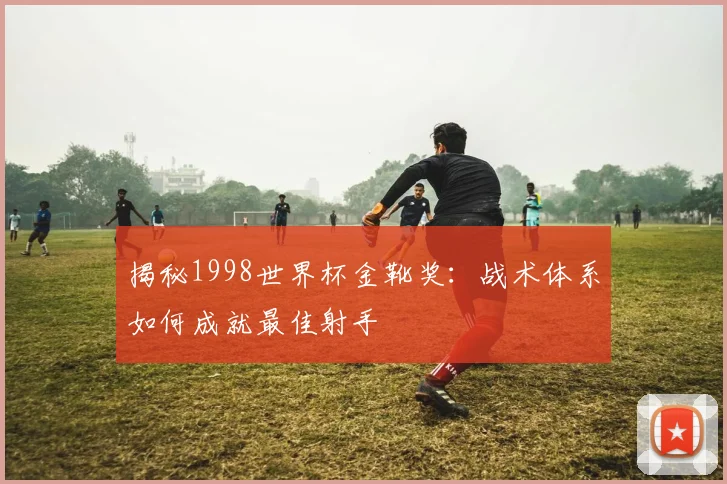 揭秘1998世界杯金靴奖：战术体系如何成就最佳射手