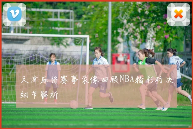 天津麻将赛事录像回顾NBA精彩对决细节解析