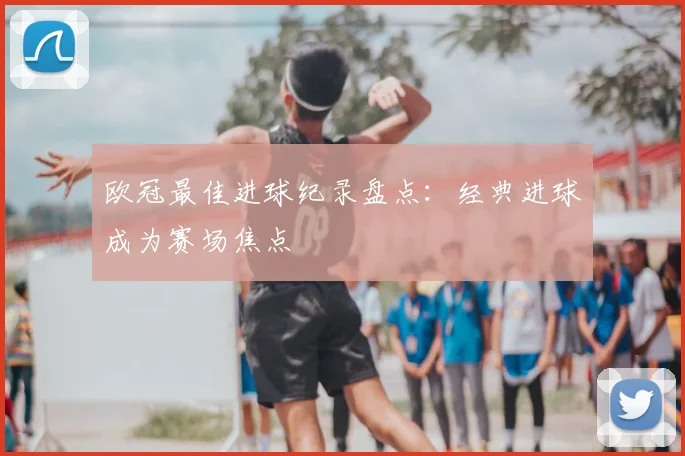 欧冠最佳进球纪录盘点：经典进球成为赛场焦点