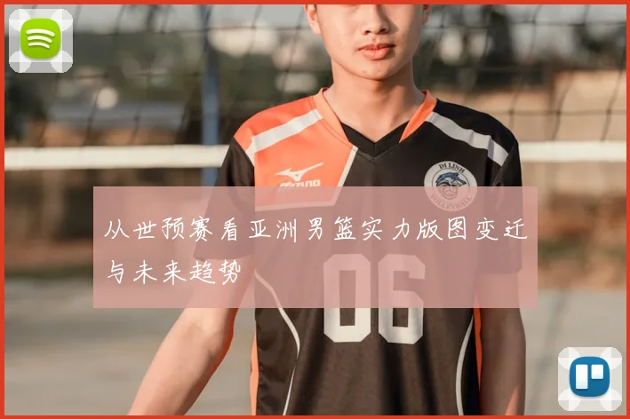 从世预赛看亚洲男篮实力版图变迁与未来趋势