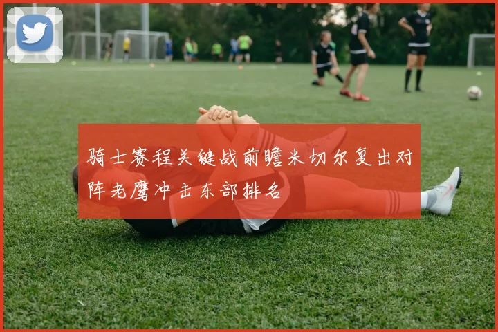 骑士赛程关键战前瞻米切尔复出对阵老鹰冲击东部排名