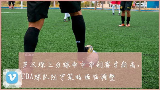 罗汉琛三分球命中率创赛季新高，CBA球队防守策略面临调整