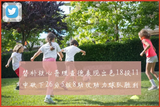 替补核心普理查德表现出色18投11中砍下26分5板8助攻助力球队胜利