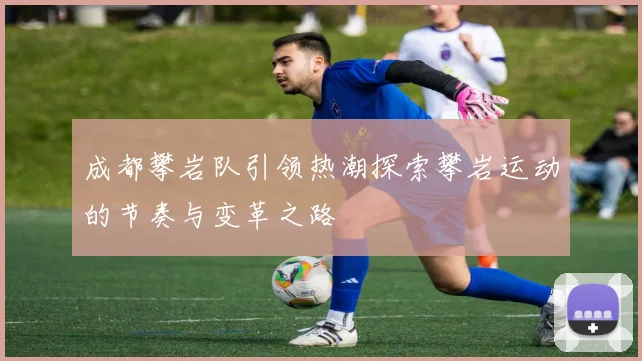 成都攀岩队引领热潮探索攀岩运动的节奏与变革之路