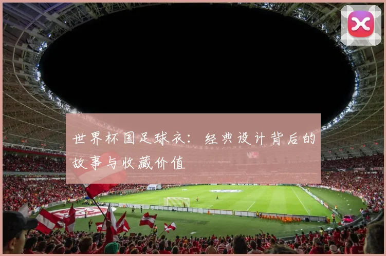 世界杯国足球衣:经典设计背后的故事与收藏价值